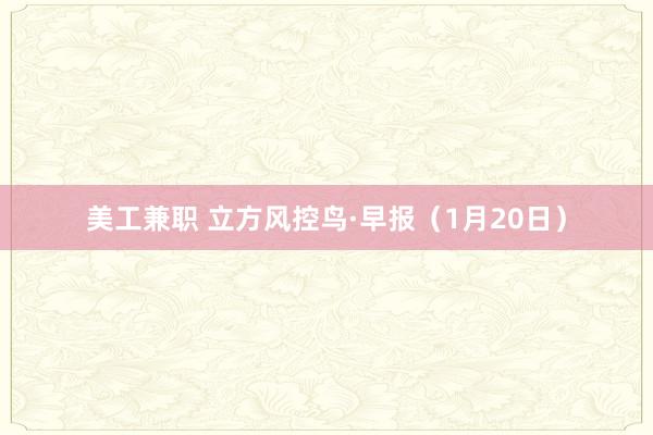 美工兼职 立方风控鸟·早报（1月20日）