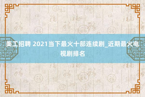 美工招聘 2021当下最火十部连续剧_近期最火电视剧排名