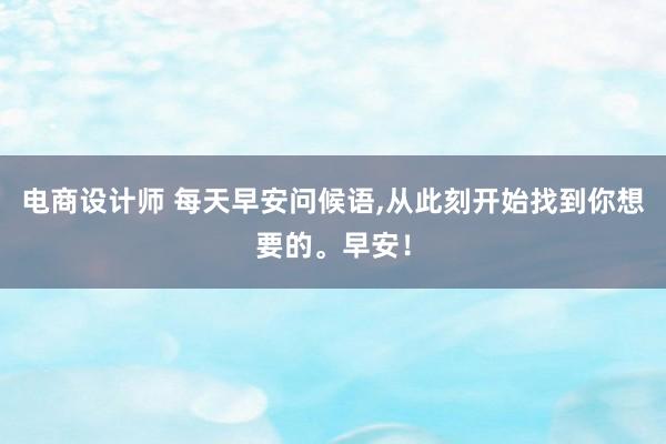 电商设计师 每天早安问候语,从此刻开始找到你想要的。早安！