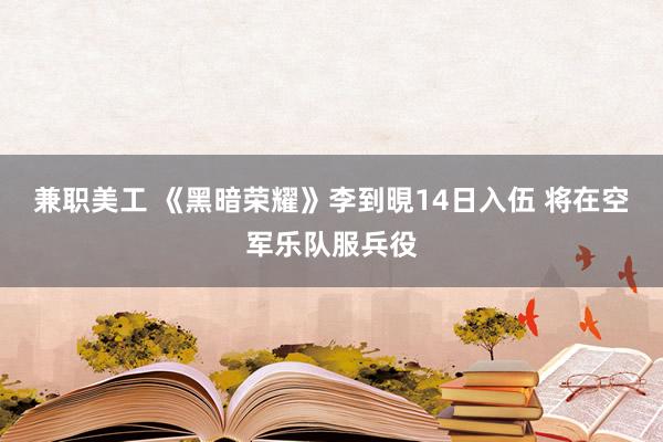 兼职美工 《黑暗荣耀》李到晛14日入伍 将在空军乐队服兵役