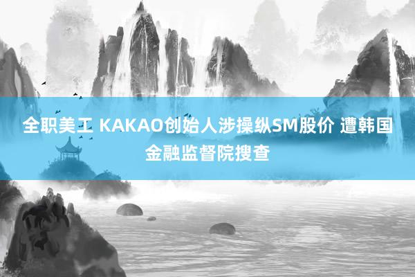 全职美工 KAKAO创始人涉操纵SM股价 遭韩国金融监督院搜查