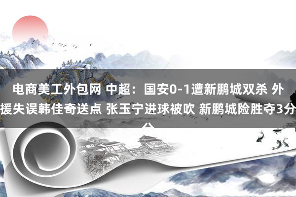 电商美工外包网 中超：国安0-1遭新鹏城双杀 外援失误韩佳奇送点 张玉宁进球被吹 新鹏城险胜夺3分