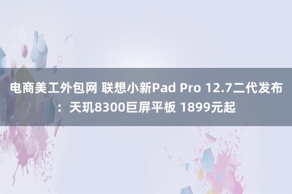 电商美工外包网 联想小新Pad Pro 12.7二代发布：天玑8300巨屏平板 1899元起