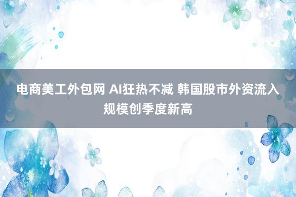 电商美工外包网 AI狂热不减 韩国股市外资流入规模创季度新高