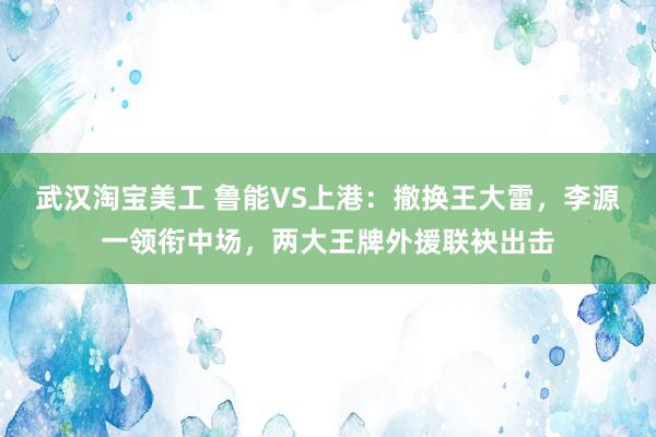 武汉淘宝美工 鲁能VS上港：撤换王大雷，李源一领衔中场，两大王牌外援联袂出击