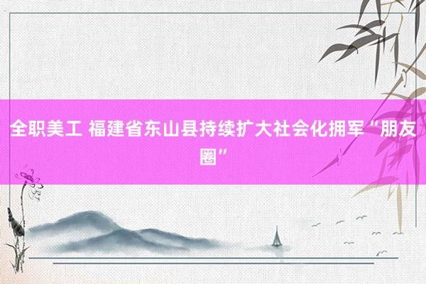 全职美工 福建省东山县持续扩大社会化拥军“朋友圈”