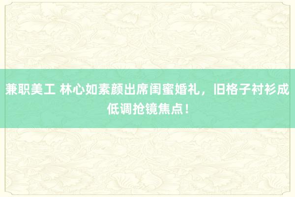 兼职美工 林心如素颜出席闺蜜婚礼，旧格子衬衫成低调抢镜焦点！