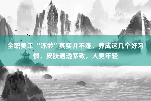 全职美工 “冻龄”其实并不难，养成这几个好习惯，皮肤通透紧致，人更年轻