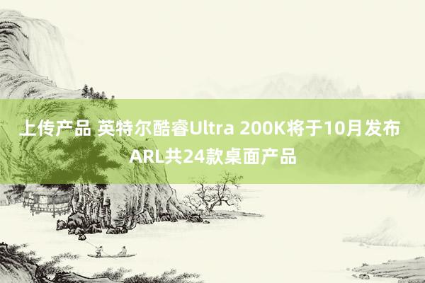 上传产品 英特尔酷睿Ultra 200K将于10月发布 ARL共24款桌面产品