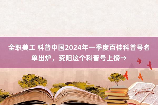 全职美工 科普中国2024年一季度百佳科普号名单出炉，资阳这个科普号上榜→