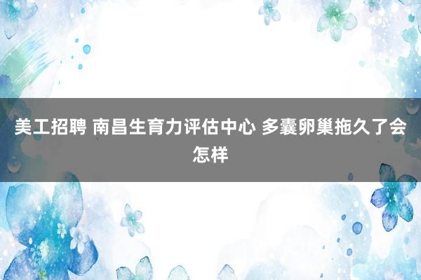 美工招聘 南昌生育力评估中心 多囊卵巢拖久了会怎样