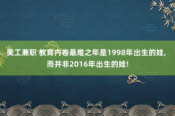 美工兼职 教育内卷最难之年是1998年出生的娃, 而并非2016年出生的娃!