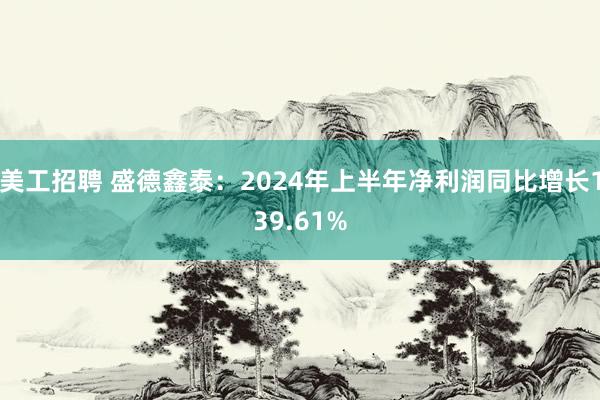 美工招聘 盛德鑫泰：2024年上半年净利润同比增长139.61%