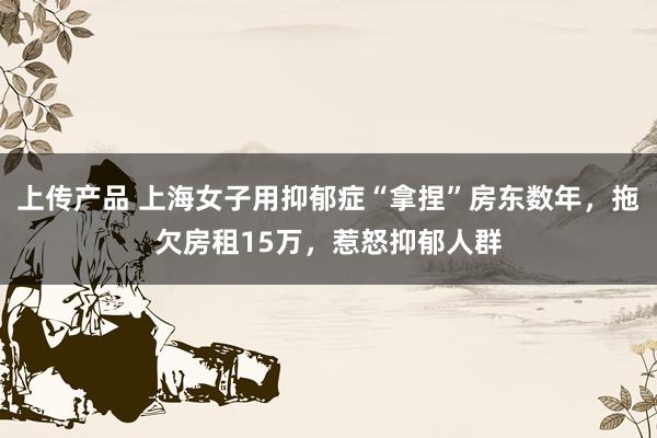 上传产品 上海女子用抑郁症“拿捏”房东数年，拖欠房租15万，惹怒抑郁人群