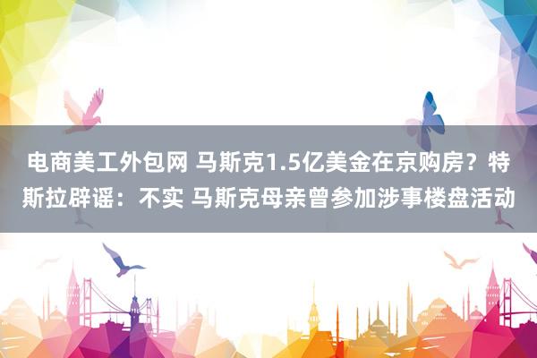 电商美工外包网 马斯克1.5亿美金在京购房？特斯拉辟谣：不实 马斯克母亲曾参加涉事楼盘活动